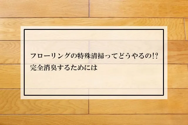 フローリングの特殊清掃ってどうやるの!?完全消臭するためには