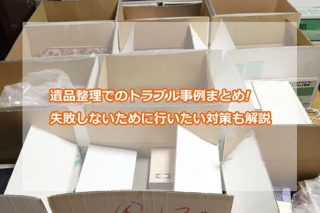 遺品整理でのトラブル事例まとめ!失敗しないために行いたい対策も解説