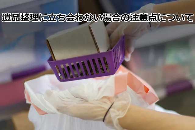 遺品整理に立ち会わない場合の注意点